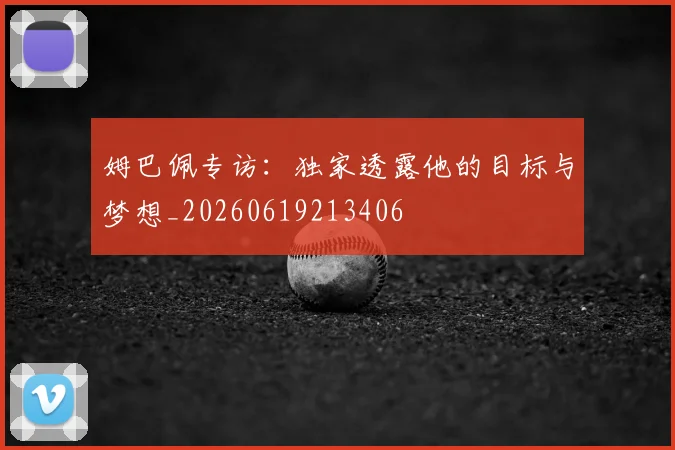 姆巴佩专访：独家透露他的目标与梦想_20260619213406