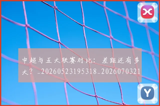 中超与五大联赛对比：差距还有多大？_20260523195318_20260703210151