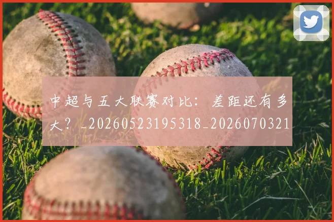 中超与五大联赛对比:差距还有多大?_20260523195318_20260703210151