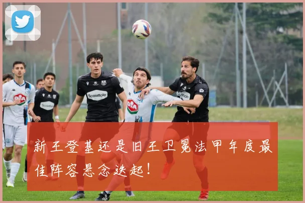 新王登基还是旧王卫冕法甲年度最佳阵容悬念迭起！