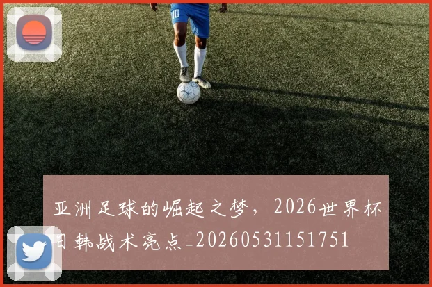 亚洲足球的崛起之梦，2026世界杯日韩战术亮点_20260531151751