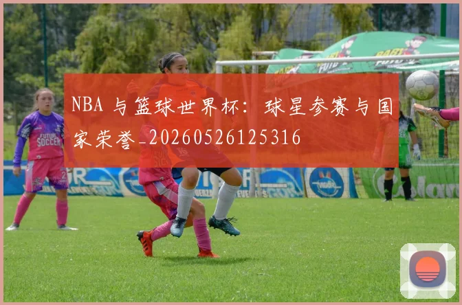 NBA 与篮球世界杯：球星参赛与国家荣誉_20260526125316