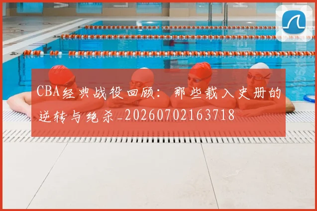 CBA经典战役回顾：那些载入史册的逆转与绝杀_20260702163718