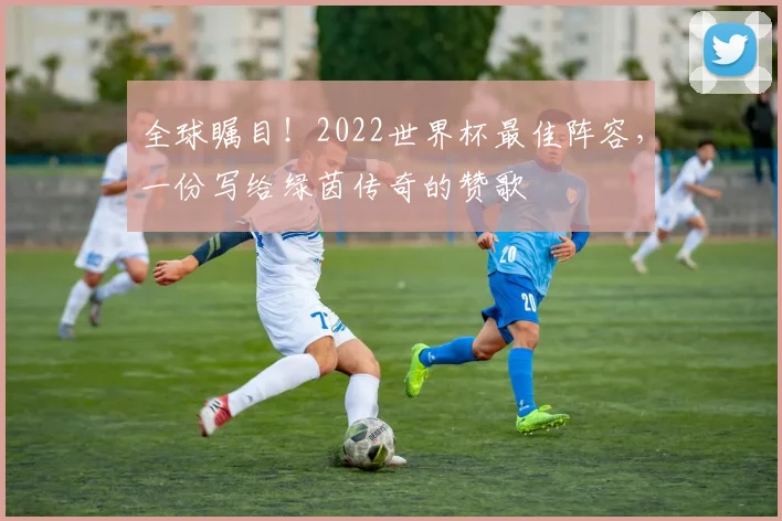 全球瞩目！2022世界杯最佳阵容，一份写给绿茵传奇的赞歌