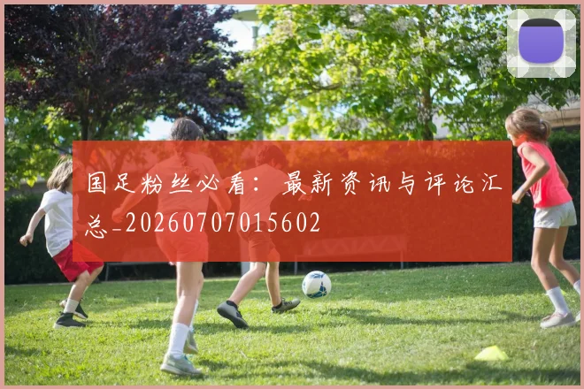 国足粉丝必看：最新资讯与评论汇总_20260707015602
