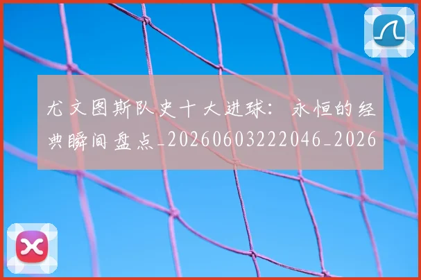 尤文图斯队史十大进球：永恒的经典瞬间盘点_20260603222046_20260707145613