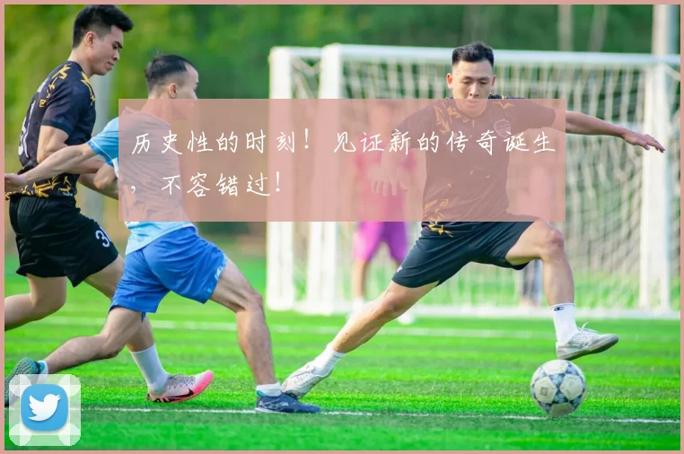 历史性的时刻！见证新的传奇诞生，不容错过！