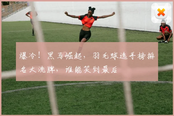 爆冷！黑马崛起，羽毛球选手榜排名大洗牌，谁能笑到最后