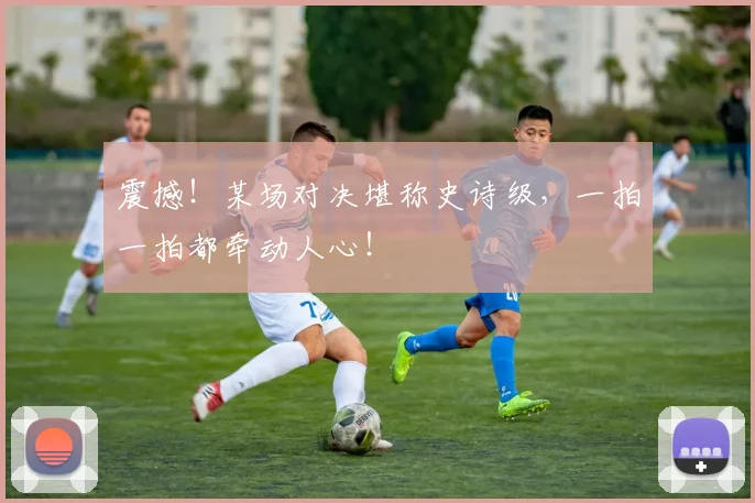 震撼！某场对决堪称史诗级，一拍一拍都牵动人心！