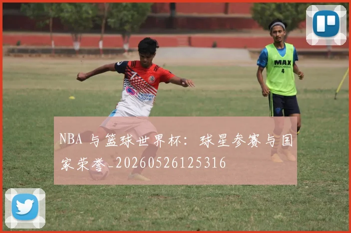 NBA 与篮球世界杯:球星参赛与国家荣誉_20260526125316