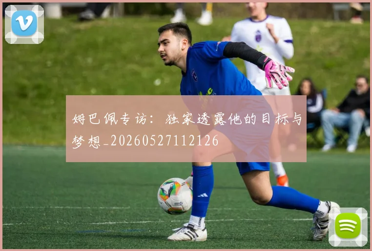 姆巴佩专访：独家透露他的目标与梦想_20260527112126