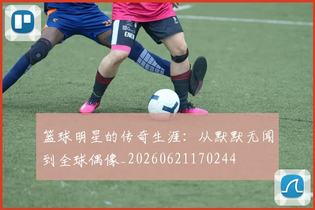 篮球明星的传奇生涯：从默默无闻到全球偶像_20260621170244