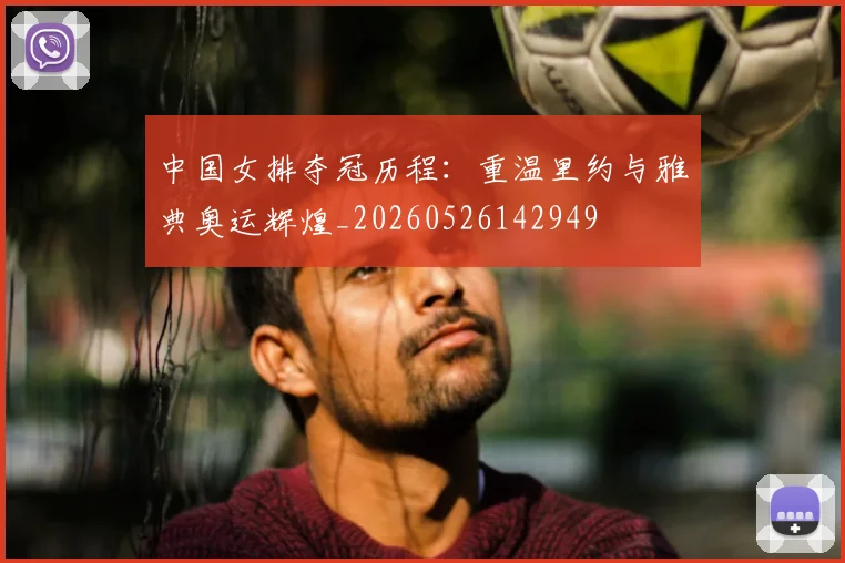 中国女排夺冠历程：重温里约与雅典奥运辉煌_20260526142949