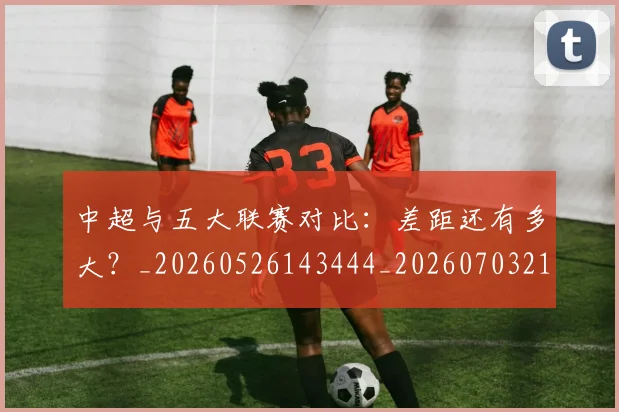 中超与五大联赛对比：差距还有多大？_20260526143444_20260703210153