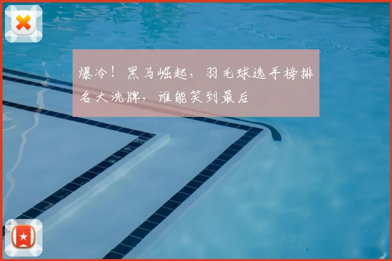 爆冷！黑马崛起，羽毛球选手榜排名大洗牌，谁能笑到最后